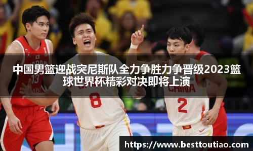 中国男篮迎战突尼斯队全力争胜力争晋级2023篮球世界杯精彩对决即将上演
